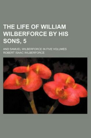 Cover of The Life of William Wilberforce by His Sons, 5; And Samuel Wilberforce in Five Volumes