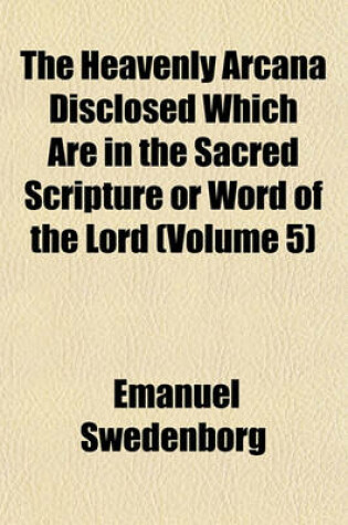 Cover of The Heavenly Arcana Disclosed Which Are in the Sacred Scripture or Word of the Lord Volume 5