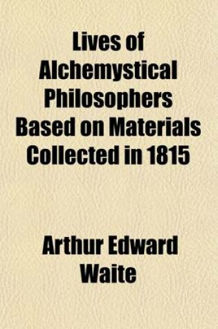 Cover of Lives of Alchemystical Philosophers Based on Materials Collected in 1815, and Supplemented by Recent Researches with a Philosophical Demonstration of the True Principles of the Magnum Opus, or Great Work of Alchemical Re-Construction, and Some Account; Bas