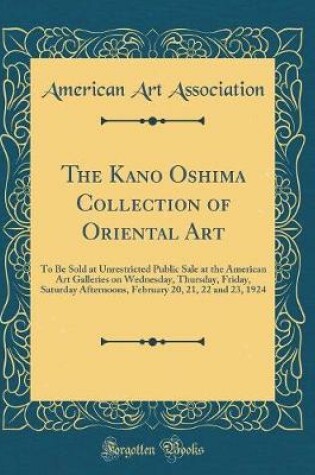 Cover of The Kano Oshima Collection of Oriental Art: To Be Sold at Unrestricted Public Sale at the American Art Galleries on Wednesday, Thursday, Friday, Saturday Afternoons, February 20, 21, 22 and 23, 1924 (Classic Reprint)