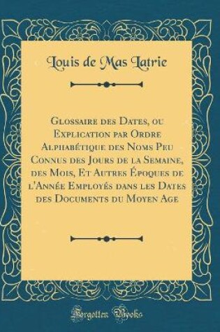 Cover of Glossaire Des Dates, Ou Explication Par Ordre Alphabetique Des Noms Peu Connus Des Jours de la Semaine, Des Mois, Et Autres Epoques de l'Annee Employes Dans Les Dates Des Documents Du Moyen Age (Classic Reprint)