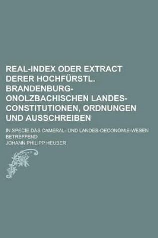 Cover of Real-Index Oder Extract Derer Hochfurstl. Brandenburg-Onolzbachischen Landes-Constitutionen, Ordnungen Und Ausschreiben; In Specie Das Cameral- Und Landes-Oeconomie-Wesen Betreffend