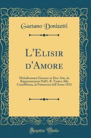 Cover of L'Elisir d'Amore: Melodramma Giocoso in Due Atti, da Rappresentarsi Nell'i. R. Teatro Alla Canobbiana, la Primavera dell'Anno 1832 (Classic Reprint)