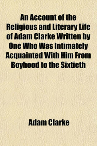 Cover of An Account of the Religious and Literary Life of Adam Clarke Written by One Who Was Intimately Acquainted with Him from Boyhood to the Sixtieth