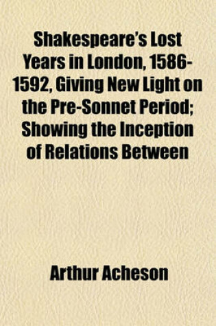 Cover of Shakespeare's Lost Years in London, 1586-1592, Giving New Light on the Pre-Sonnet Period; Showing the Inception of Relations Between