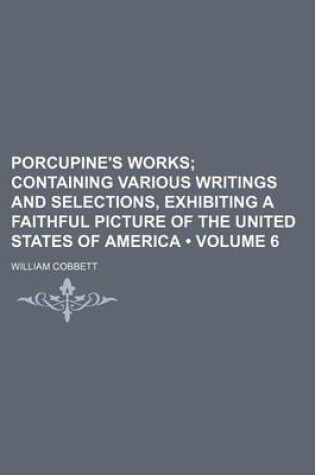 Cover of Porcupine's Works (Volume 6 ); Containing Various Writings and Selections, Exhibiting a Faithful Picture of the United States of America