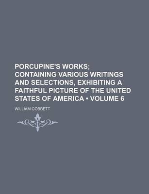 Book cover for Porcupine's Works (Volume 6 ); Containing Various Writings and Selections, Exhibiting a Faithful Picture of the United States of America