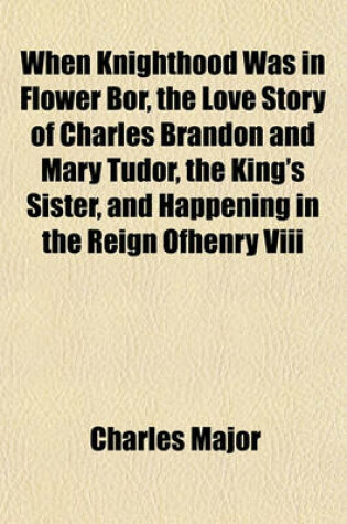 Cover of When Knighthood Was in Flower Bor, the Love Story of Charles Brandon and Mary Tudor, the King's Sister, and Happening in the Reign Ofhenry VIII