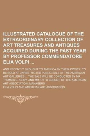 Cover of Illustrated Catalogue of the Extraordinary Collection of Art Treasures and Antiques Acquired During the Past Year by Professor Commendatore Elia Volpi; And Recently Brought to America by Their Owner. to Be Sold at Unrestricted Public Sale at the American A