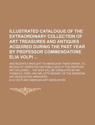 Book cover for Illustrated Catalogue of the Extraordinary Collection of Art Treasures and Antiques Acquired During the Past Year by Professor Commendatore Elia Volpi; And Recently Brought to America by Their Owner. to Be Sold at Unrestricted Public Sale at the American A