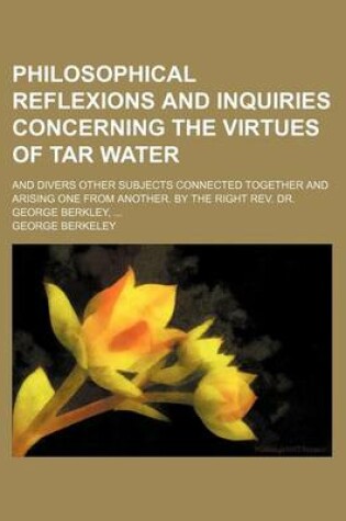 Cover of Philosophical Reflexions and Inquiries Concerning the Virtues of Tar Water; And Divers Other Subjects Connected Together and Arising One from Another. by the Right REV. Dr. George Berkley,