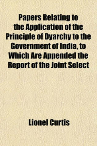 Cover of Papers Relating to the Application of the Principle of Dyarchy to the Government of India, to Which Are Appended the Report of the Joint Select