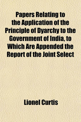 Book cover for Papers Relating to the Application of the Principle of Dyarchy to the Government of India, to Which Are Appended the Report of the Joint Select