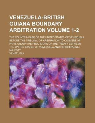 Book cover for Venezuela-British Guiana Boundary Arbitration; The Counter-Case of the United States of Venezuela Before the Tribunal of Arbitration to Convene at Paris Under the Provisions of the Treaty Between the United States of Venezuela Volume 1-2