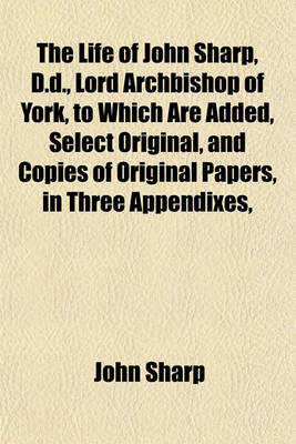 Book cover for The Life of John Sharp, D.D., Lord Archbishop of York, to Which Are Added, Select Original, and Copies of Original Papers, in Three Appendixes,