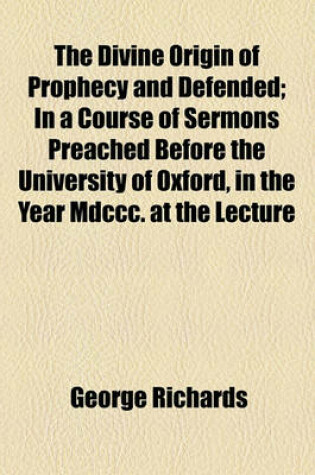 Cover of The Divine Origin of Prophecy and Defended; In a Course of Sermons Preached Before the University of Oxford, in the Year MDCCC. at the Lecture Founded by John Bampton,