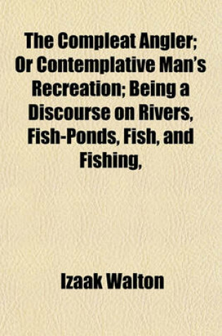 Cover of The Compleat Angler; Or Contemplative Man's Recreation; Being a Discourse on Rivers, Fish-Ponds, Fish, and Fishing,