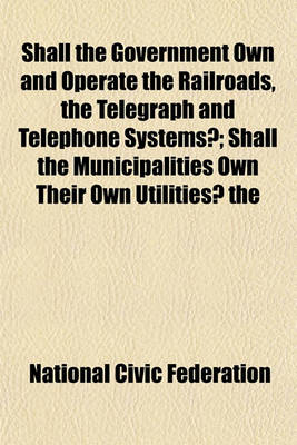 Book cover for Shall the Government Own and Operate the Railroads, the Telegraph and Telephone Systems?; Shall the Municipalities Own Their Own Utilities? the