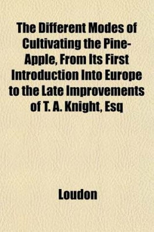 Cover of The Different Modes of Cultivating the Pine-Apple, from Its First Introduction Into Europe to the Late Improvements of T. A. Knight, Esq