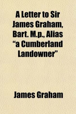 Cover of A Letter to Sir James Graham, Bart. M.P., Alias a Cumberland Landowner, in Reply to Certain Positions Contained in a Pamphlet, Entitled Free