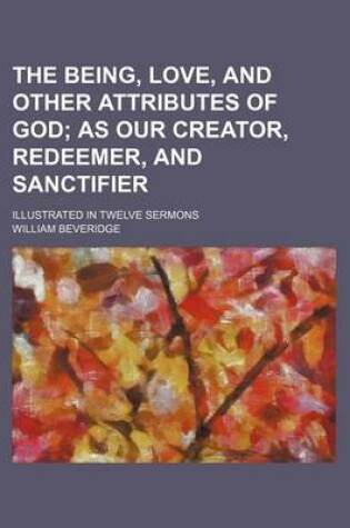 Cover of The Being, Love, and Other Attributes of God; As Our Creator, Redeemer, and Sanctifier. Illustrated in Twelve Sermons