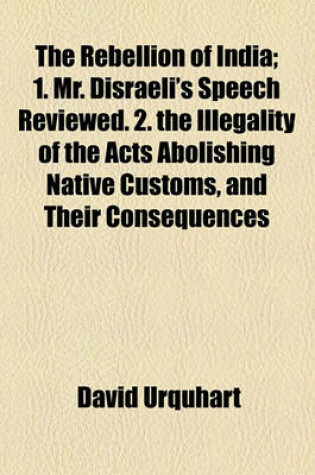 Cover of The Rebellion of India; 1. Mr. Disraeli's Speech Reviewed. 2. the Illegality of the Acts Abolishing Native Customs, and Their Consequences