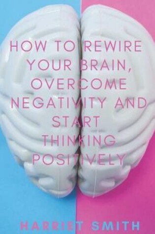 Cover of How to Rewire Your Brain, Overcome Negativity and Start Thinking Positively