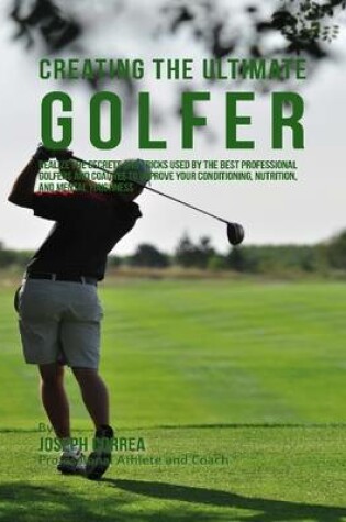 Cover of Creating the Ultimate Golfer: Realize the Secrets and Tricks Used By the Best Professional Golfers and Coaches to Improve Your Conditioning, Nutrition, and Mental Toughness