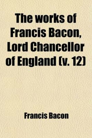 Cover of The Works of Francis Bacon, Lord Chancellor of England Volume 12; A New Edition