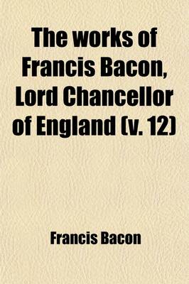 Book cover for The Works of Francis Bacon, Lord Chancellor of England Volume 12; A New Edition