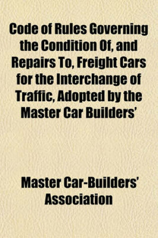 Cover of Code of Rules Governing the Condition Of, and Repairs To, Freight Cars for the Interchange of Traffic, Adopted by the Master Car Builders'