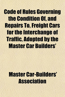 Book cover for Code of Rules Governing the Condition Of, and Repairs To, Freight Cars for the Interchange of Traffic, Adopted by the Master Car Builders'