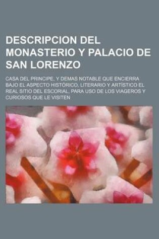 Cover of Descripcion del Monasterio y Palacio de San Lorenzo; Casa del Principe, y Demas Notable Que Encierra Bajo El Aspecto Historico, Literario y Artistico El Real Sitio del Escorial, Para USO de Los Viageros y Curiosos Que Le Visiten