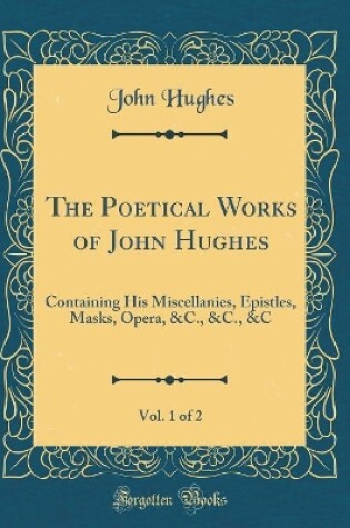 Cover of The Poetical Works of John Hughes, Vol. 1 of 2: Containing His Miscellanies, Epistles, Masks, Opera, &C., &C., &C (Classic Reprint)