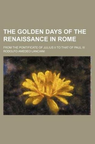 Cover of The Golden Days of the Renaissance in Rome; From the Pontificate of Julius II to That of Paul III