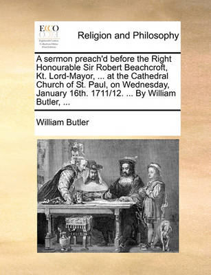 Book cover for A Sermon Preach'd Before the Right Honourable Sir Robert Beachcroft, Kt. Lord-Mayor, ... at the Cathedral Church of St. Paul, on Wednesday, January 16th. 1711/12. ... by William Butler, ...