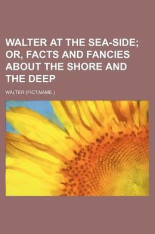 Cover of Walter at the Sea-Side; Or, Facts and Fancies about the Shore and the Deep