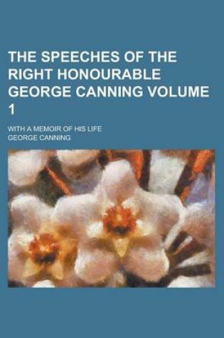 Cover of The Speeches of the Right Honourable George Canning; With a Memoir of His Life Volume 1