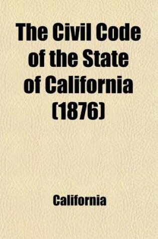 Cover of The Civil Code of the State of California; As Enacted in 1872, and Amended at the Sessions of 1873-4, 1875-6, and 1877-8, with References to the Decisions in Which the Code Was Cited, and an Appendix of General Laws Upon the Subjects Embraced in the Code