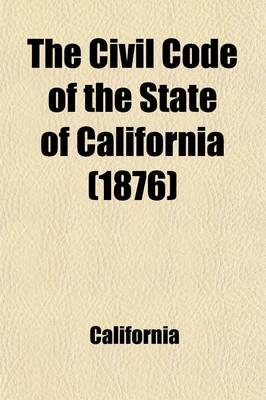 Book cover for The Civil Code of the State of California; As Enacted in 1872, and Amended at the Sessions of 1873-4, 1875-6, and 1877-8, with References to the Decisions in Which the Code Was Cited, and an Appendix of General Laws Upon the Subjects Embraced in the Code