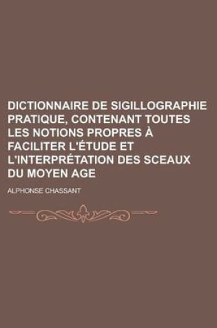 Cover of Dictionnaire de Sigillographie Pratique, Contenant Toutes Les Notions Propres a Faciliter L'Etude Et L'Interpretation Des Sceaux Du Moyen Age