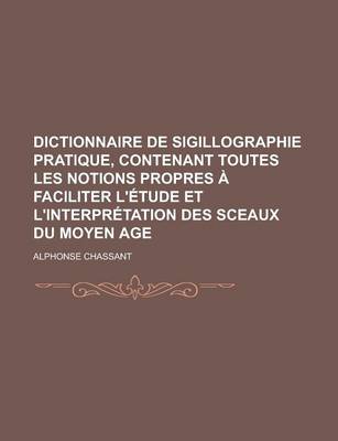 Book cover for Dictionnaire de Sigillographie Pratique, Contenant Toutes Les Notions Propres a Faciliter L'Etude Et L'Interpretation Des Sceaux Du Moyen Age