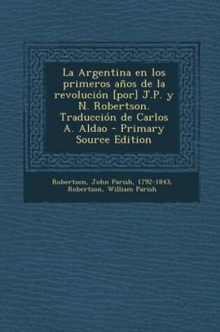 Cover of La Argentina En Los Primeros Anos de La Revolucion [Por] J.P. y N. Robertson. Traduccion de Carlos A. Aldao - Primary Source Edition