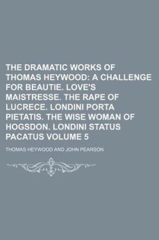 Cover of The Dramatic Works of Thomas Heywood Volume 5; A Challenge for Beautie. Love's Maistresse. the Rape of Lucrece. Londini Porta Pietatis. the Wise Woman of Hogsdon. Londini Status Pacatus