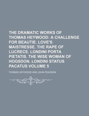 Book cover for The Dramatic Works of Thomas Heywood Volume 5; A Challenge for Beautie. Love's Maistresse. the Rape of Lucrece. Londini Porta Pietatis. the Wise Woman of Hogsdon. Londini Status Pacatus