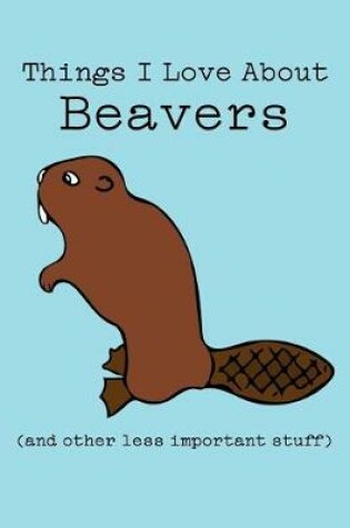 Cover of Things I Love about Beavers (and Other Less Important Stuff)