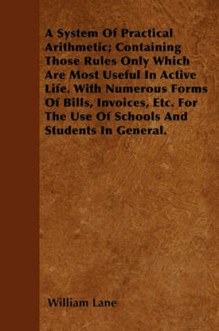 Cover of A System Of Practical Arithmetic; Containing Those Rules Only Which Are Most Useful In Active Life. With Numerous Forms Of Bills, Invoices, Etc. For The Use Of Schools And Students In General.