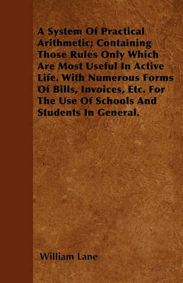 Book cover for A System Of Practical Arithmetic; Containing Those Rules Only Which Are Most Useful In Active Life. With Numerous Forms Of Bills, Invoices, Etc. For The Use Of Schools And Students In General.