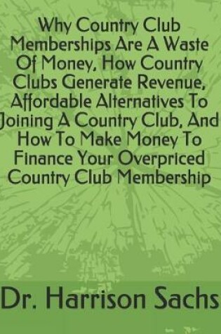 Cover of Why Country Club Memberships Are A Waste Of Money, How Country Clubs Generate Revenue, Affordable Alternatives To Joining A Country Club, And How To Make Money To Finance Your Overpriced Country Club Membership