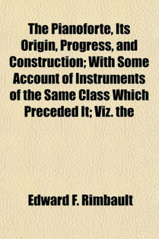 Cover of The Pianoforte, Its Origin, Progress, and Construction; With Some Account of Instruments of the Same Class Which Preceded It; Viz. the